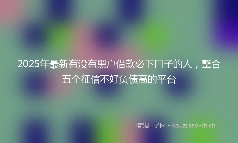 2025年最新有没有黑户借款必下口子的人，整合五个征信不好负债高的平台