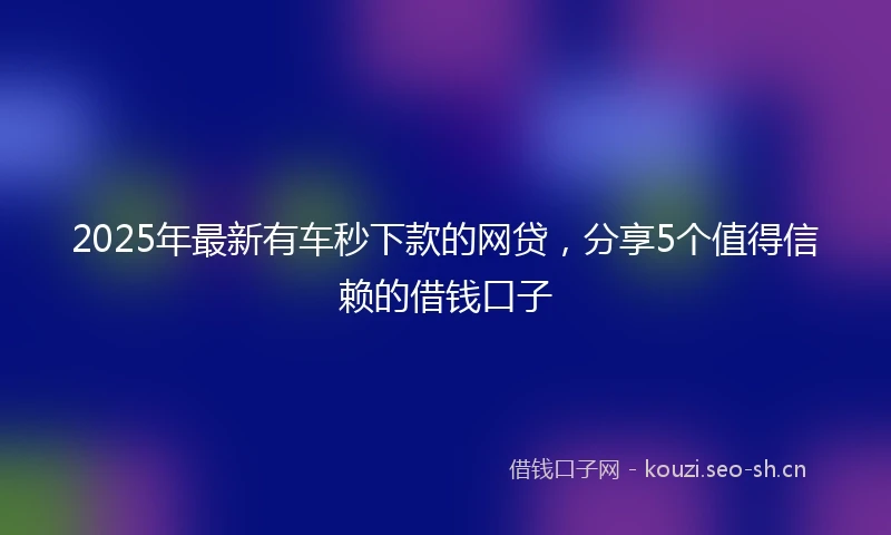 2025年最新有车秒下款的网贷，分享5个值得信赖的借钱口子