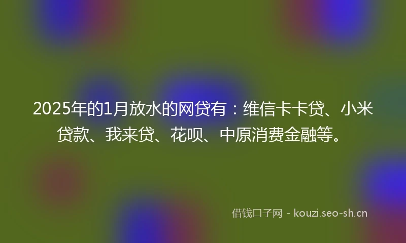 2025年的1月放水的网贷有：维信卡卡贷、小米贷款、我来贷、花呗、中原消费金融等。