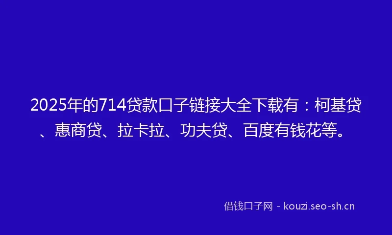 2025年的714贷款口子链接大全下载有：柯基贷、惠商贷、拉卡拉、功夫贷、百度有钱花等。