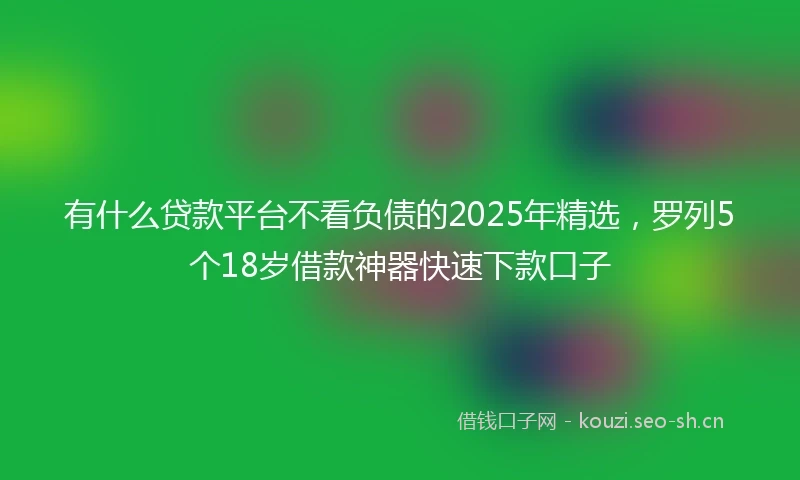 有什么贷款平台不看负债的2025年精选，罗列5个18岁借款神器快速下款口子