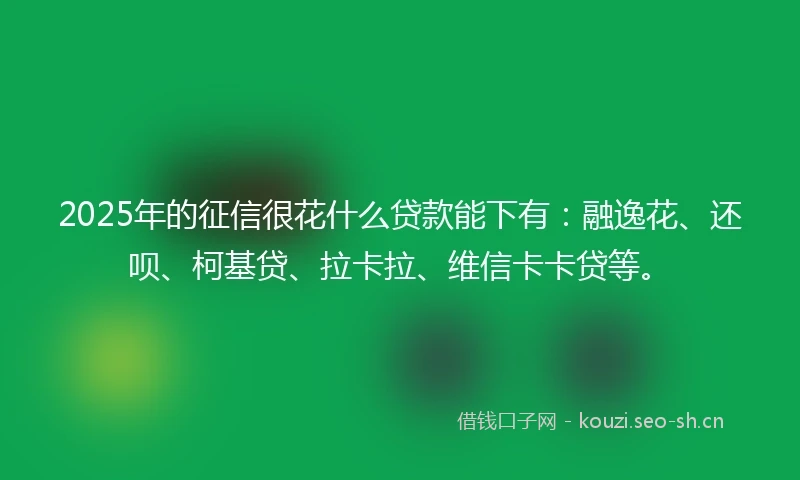 2025年的征信很花什么贷款能下有：融逸花、还呗、柯基贷、拉卡拉、维信卡卡贷等。