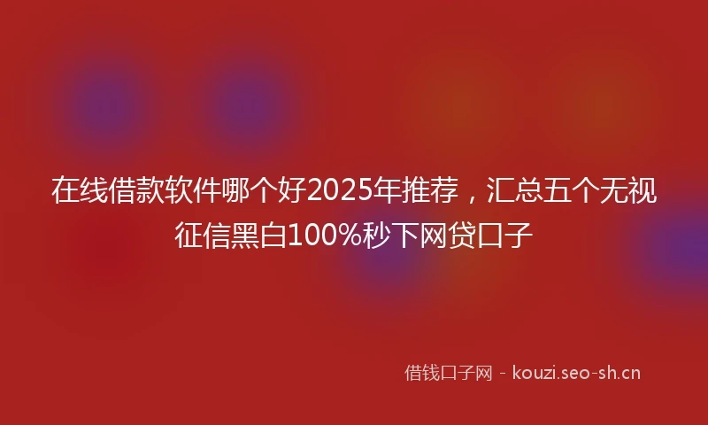 在线借款软件哪个好2025年推荐，汇总五个无视征信黑白100%秒下网贷口子