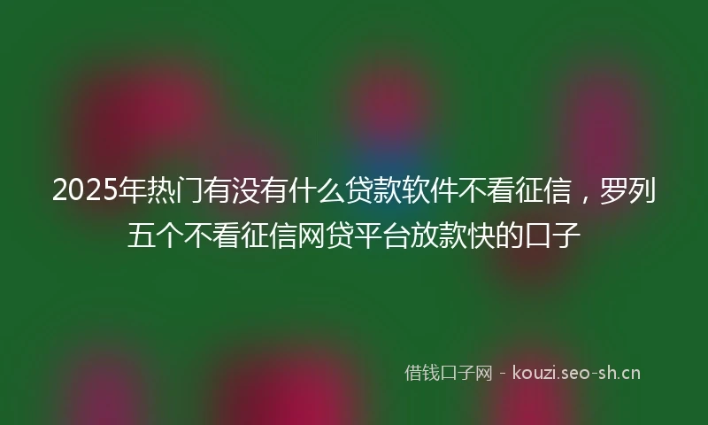 2025年热门有没有什么贷款软件不看征信，罗列五个不看征信网贷平台放款快的口子