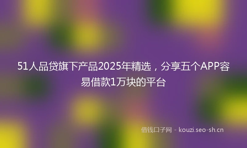 51人品贷旗下产品2025年精选，分享五个APP容易借款1万块的平台