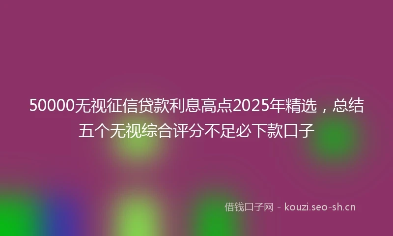 50000无视征信贷款利息高点2025年精选，总结五个无视综合评分不足必下款口子