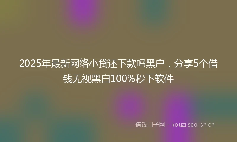 2025年最新网络小贷还下款吗黑户,分享5个借钱无视黑白100%秒下软件