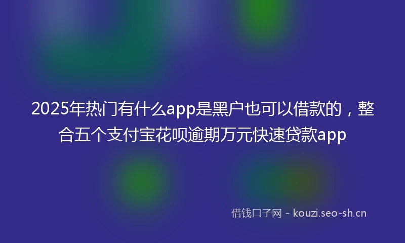 2025年热门有什么app是黑户也可以借款的,整合五个支付宝花呗逾期万元快速贷款app