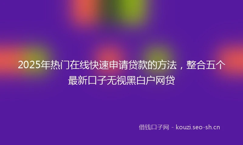 2025年热门在线快速申请贷款的方法,整合五个最新口子无视黑白户网贷