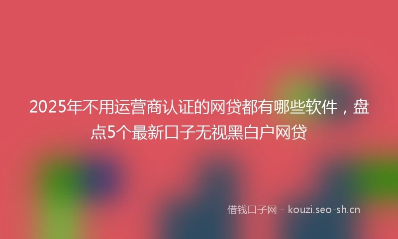 2025年不用运营商认证的网贷都有哪些软件，盘点5个最新口子无视黑白户网贷