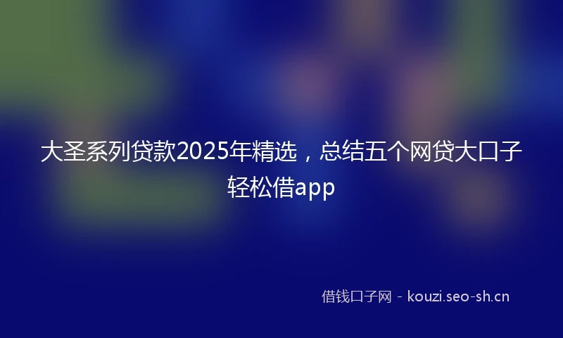 大圣系列贷款2025年精选，总结五个网贷大口子轻松借app