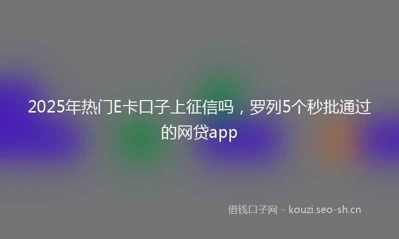 2025年热门E卡口子上征信吗，罗列5个秒批通过的网贷app