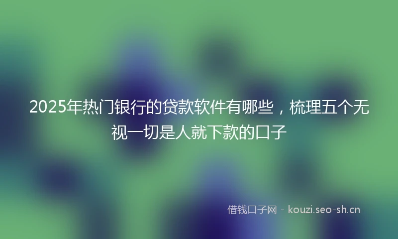 2025年热门银行的贷款软件有哪些，梳理五个无视一切是人就下款的口子