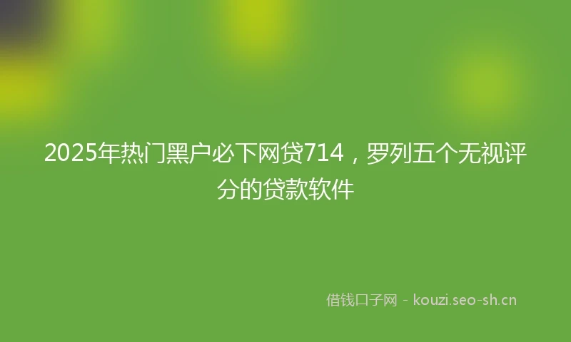 2025年热门黑户必下网贷714，罗列五个无视评分的贷款软件