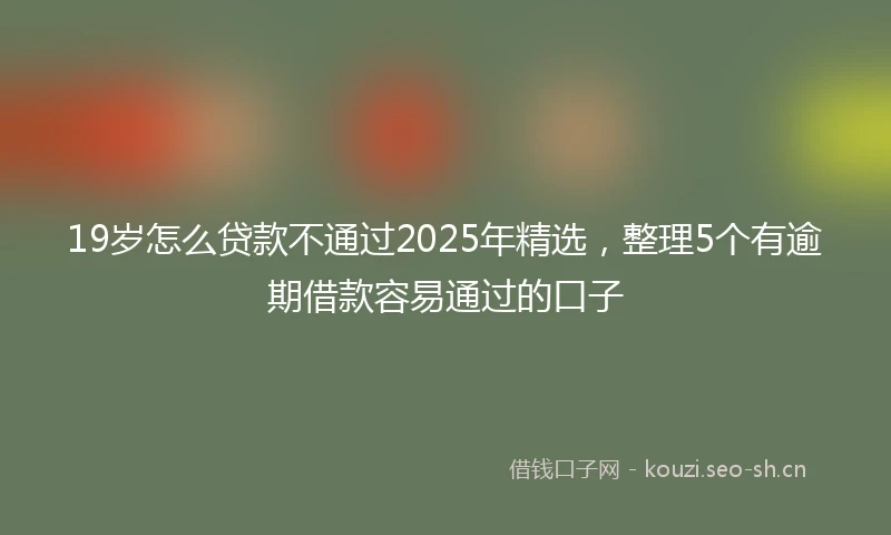 19岁怎么贷款不通过2025年精选，整理5个有逾期借款容易通过的口子