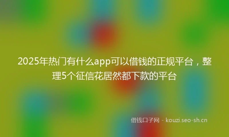 2025年热门有什么app可以借钱的正规平台，整理5个征信花居然都下款的平台