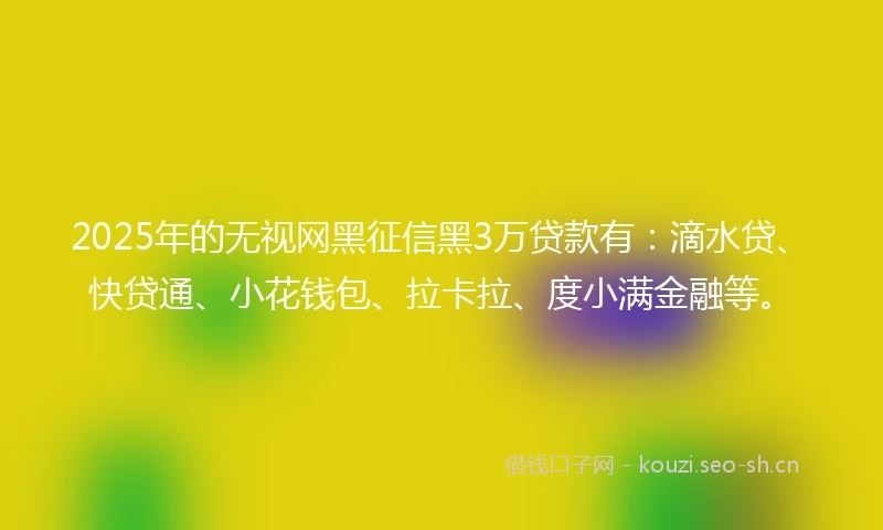 2025年的无视网黑征信黑3万贷款有：滴水贷、快贷通、小花钱包、拉卡拉、度小满金融等。