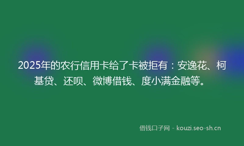2025年的农行信用卡给了卡被拒有：安逸花、柯基贷、还呗、微博借钱、度小满金融等。