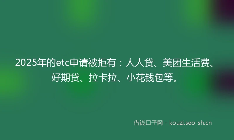 2025年的etc申请被拒有：人人贷、美团生活费、好期贷、拉卡拉、小花钱包等。