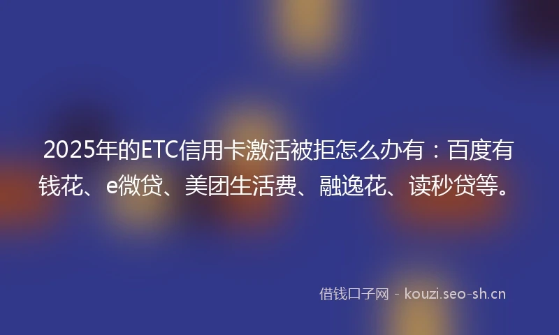 2025年的ETC信用卡激活被拒怎么办有：百度有钱花、e微贷、美团生活费、融逸花、读秒贷等。