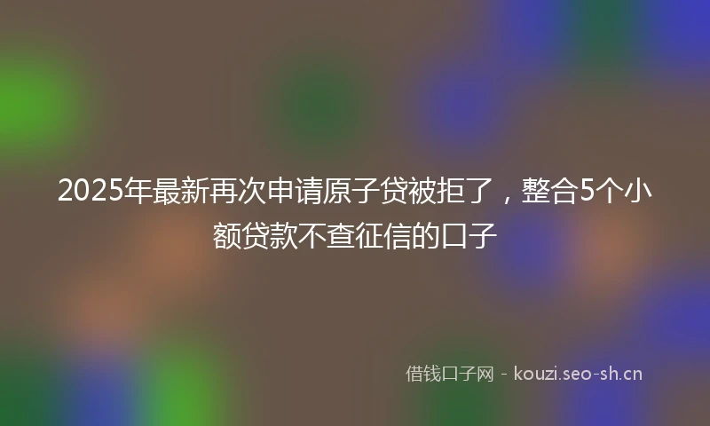 2025年最新再次申请原子贷被拒了，整合5个小额贷款不查征信的口子