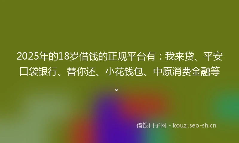 2025年的18岁借钱的正规平台有：我来贷、平安口袋银行、替你还、小花钱包、中原消费金融等。