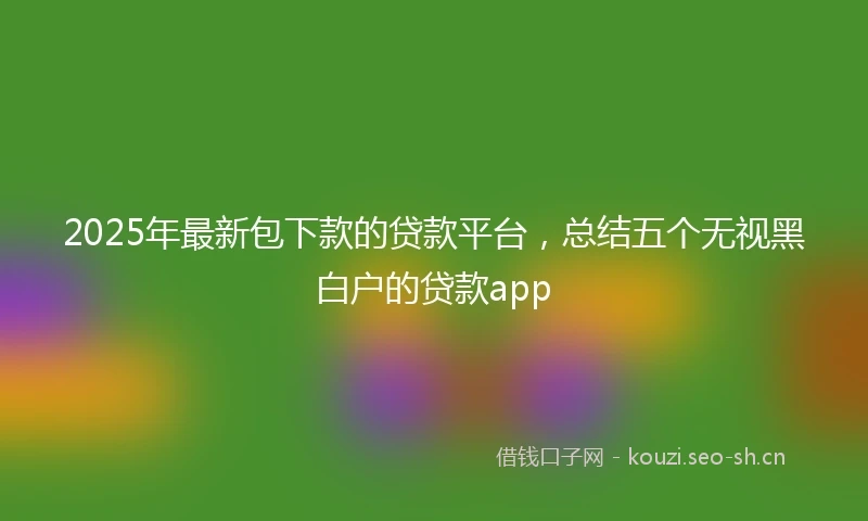2025年最新包下款的贷款平台，总结五个无视黑白户的贷款app