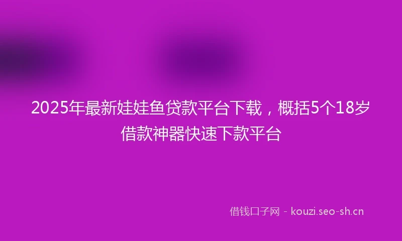 2025年最新娃娃鱼贷款平台下载，概括5个18岁借款神器快速下款平台