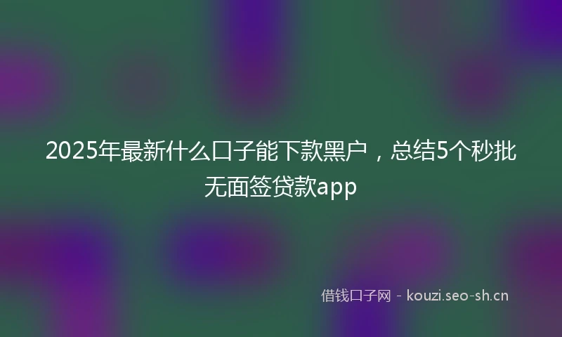 2025年最新什么口子能下款黑户，总结5个秒批无面签贷款app