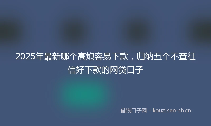 2025年最新哪个高炮容易下款，归纳五个不查征信好下款的网贷口子