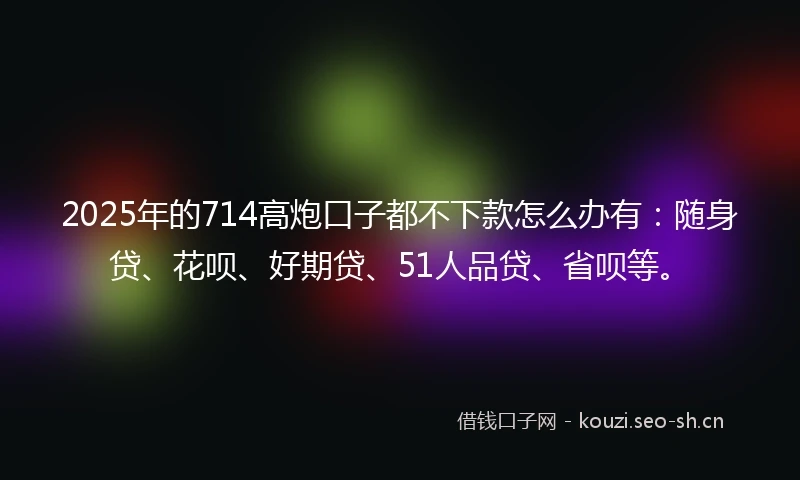 2025年的714高炮口子都不下款怎么办有：随身贷、花呗、好期贷、51人品贷、省呗等。