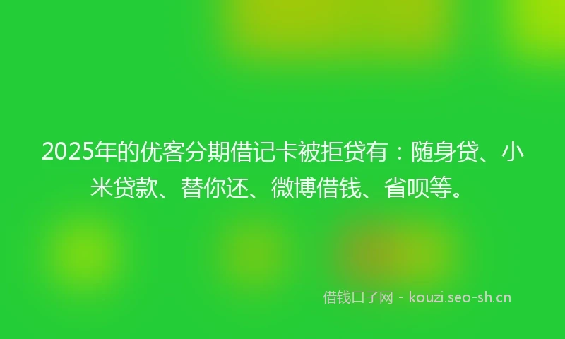 2025年的优客分期借记卡被拒贷有：随身贷、小米贷款、替你还、微博借钱、省呗等。