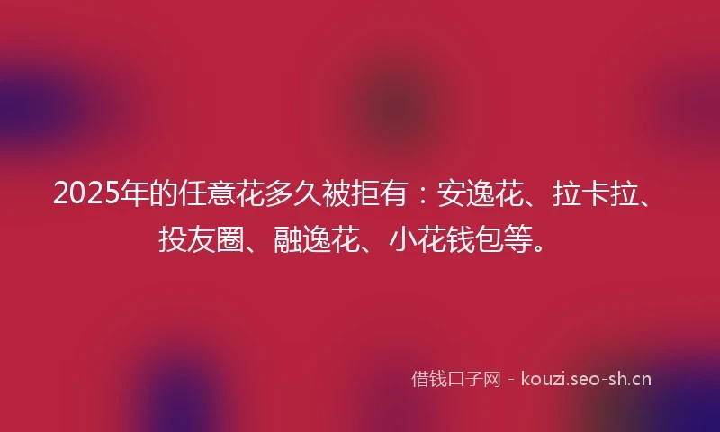 2025年的任意花多久被拒有：安逸花、拉卡拉、投友圈、融逸花、小花钱包等。
