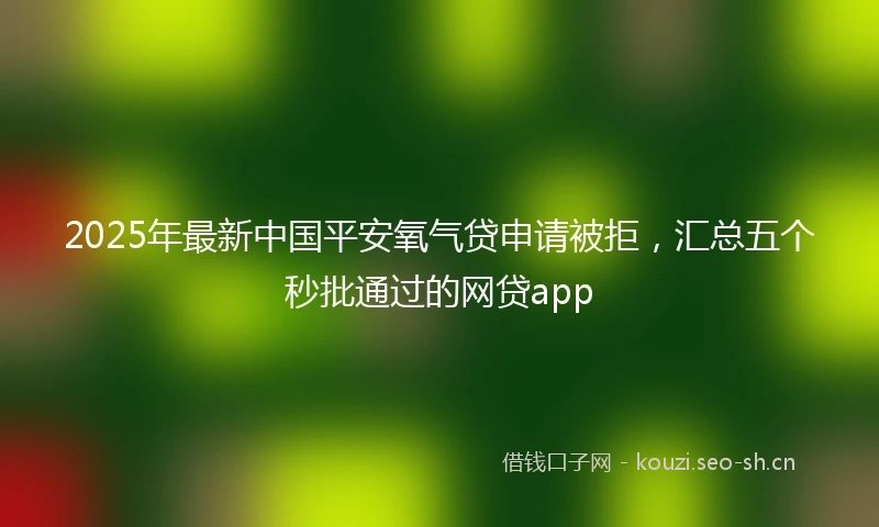 2025年最新中国平安氧气贷申请被拒，汇总五个秒批通过的网贷app