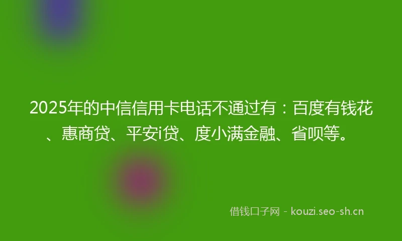 2025年的中信信用卡电话不通过有：百度有钱花、惠商贷、平安i贷、度小满金融、省呗等。