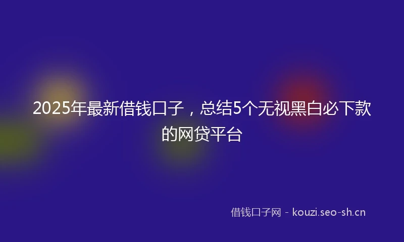 2025年最新借钱口子，总结5个无视黑白必下款的网贷平台