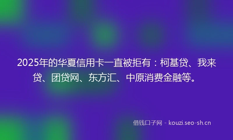 2025年的华夏信用卡一直被拒有：柯基贷、我来贷、团贷网、东方汇、中原消费金融等。