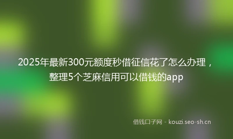 2025年最新300元额度秒借征信花了怎么办理，整理5个芝麻信用可以借钱的app