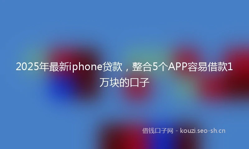 2025年最新iphone贷款，整合5个APP容易借款1万块的口子