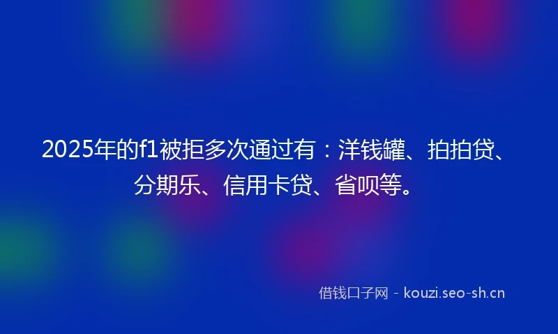 2025年的f1被拒多次通过有：洋钱罐、拍拍贷、分期乐、信用卡贷、省呗等。