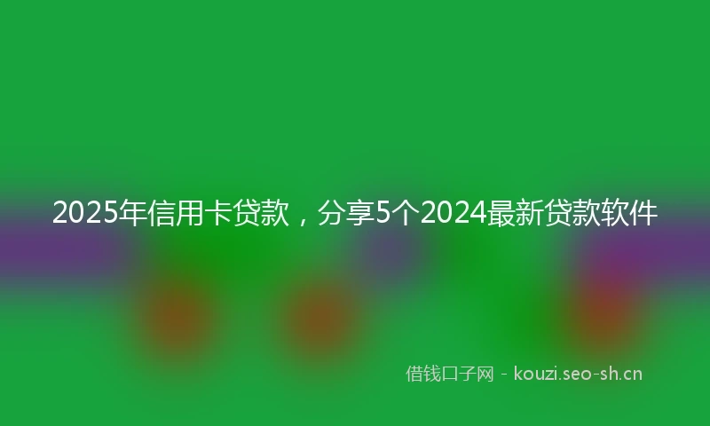 2025年信用卡贷款，分享5个2024最新贷款软件