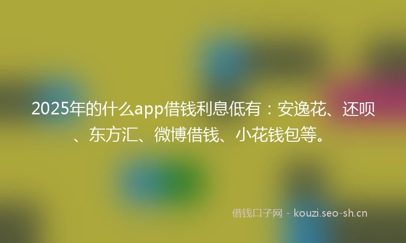 2025年的什么app借钱利息低有：安逸花、还呗、东方汇、微博借钱、小花钱包等。
