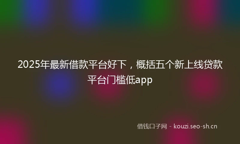 2025年最新借款平台好下，概括五个新上线贷款平台门槛低app