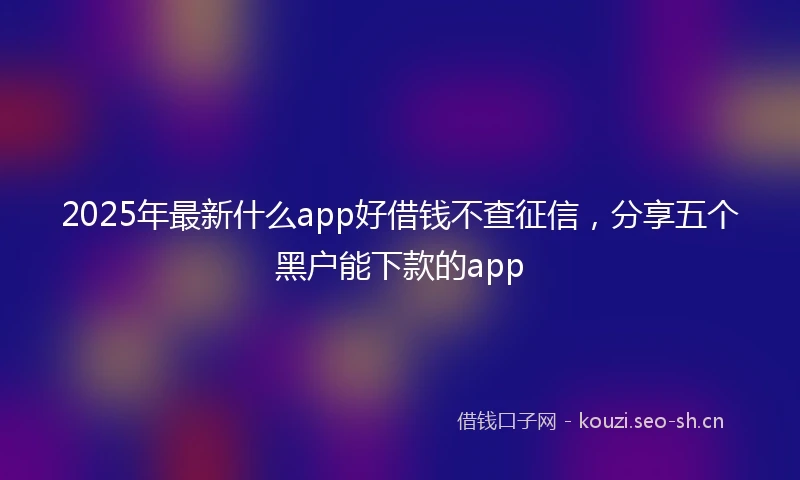 2025年最新什么app好借钱不查征信，分享五个黑户能下款的app