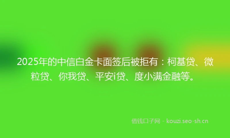 2025年的中信白金卡面签后被拒有：柯基贷、微粒贷、你我贷、平安i贷、度小满金融等。