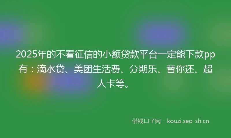 2025年的不看征信的小额贷款平台一定能下款pp有：滴水贷、美团生活费、分期乐、替你还、超人卡等。
