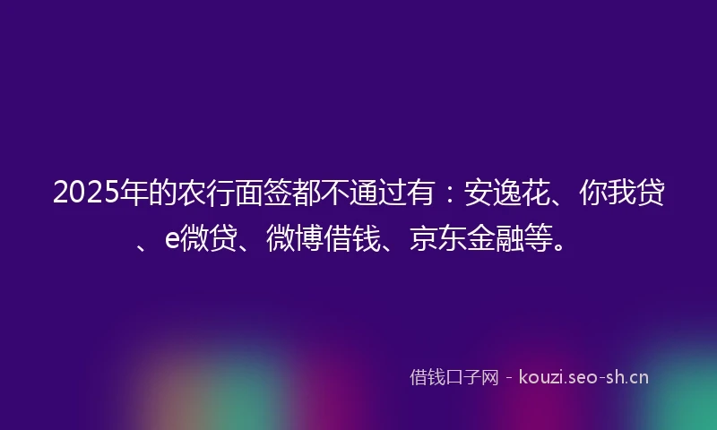 2025年的农行面签都不通过有：安逸花、你我贷、e微贷、微博借钱、京东金融等。