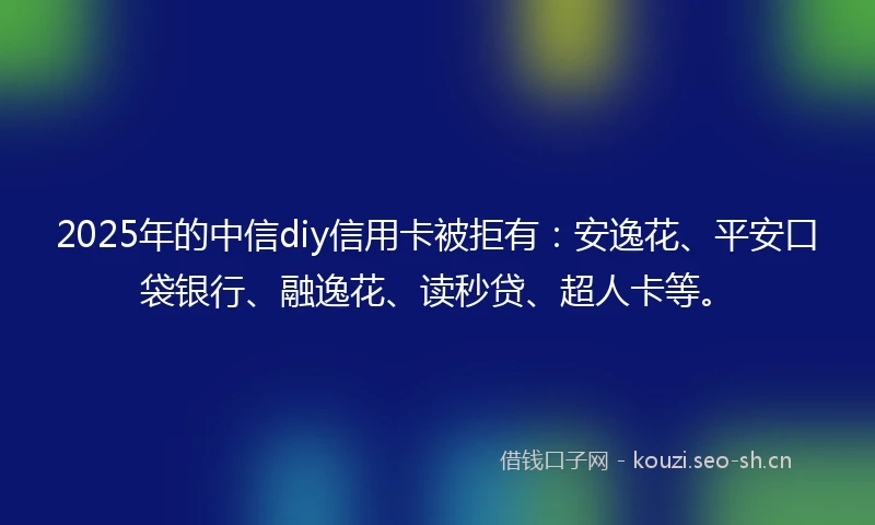 2025年的中信diy信用卡被拒有：安逸花、平安口袋银行、融逸花、读秒贷、超人卡等。