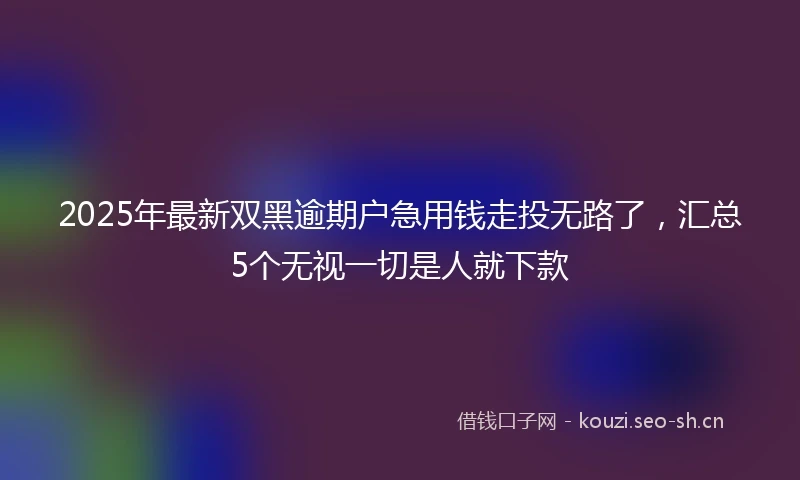 2025年最新双黑逾期户急用钱走投无路了，汇总5个无视一切是人就下款