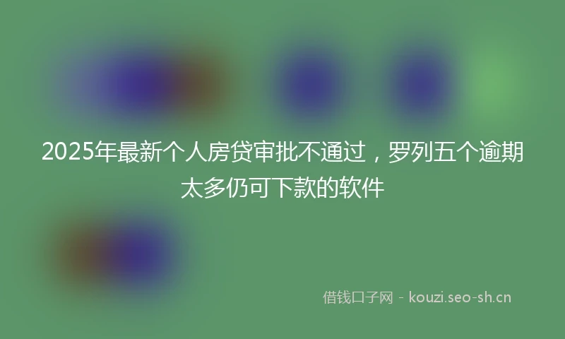 2025年最新个人房贷审批不通过，罗列五个逾期太多仍可下款的软件